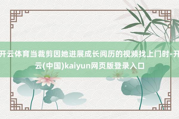 开云体育当裁剪因她进展成长阅历的视频找上门时-开云(中国)kaiyun网页版登录入口