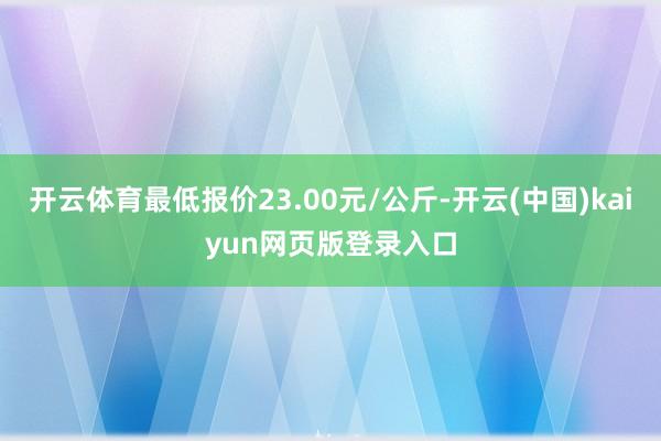 开云体育最低报价23.00元/公斤-开云(中国)kaiyun网页版登录入口