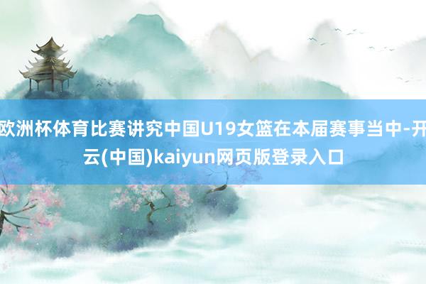 欧洲杯体育比赛讲究中国U19女篮在本届赛事当中-开云(中国)kaiyun网页版登录入口