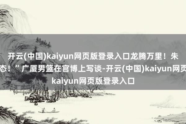 开云(中国)kaiyun网页版登录入口龙腾万里！朱俊龙生辰状态！”广厦男篮在官博上写谈-开云(中国)kaiyun网页版登录入口