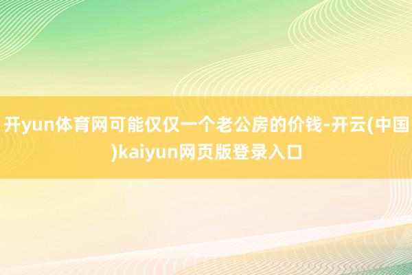 开yun体育网可能仅仅一个老公房的价钱-开云(中国)kaiyun网页版登录入口