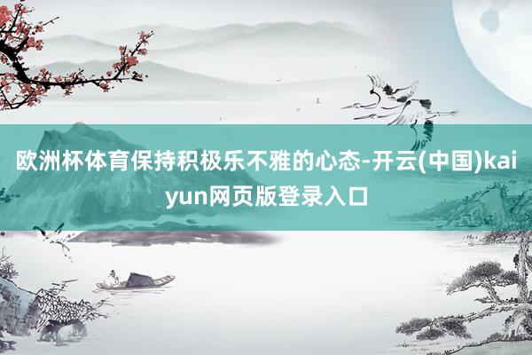 欧洲杯体育保持积极乐不雅的心态-开云(中国)kaiyun网页版登录入口