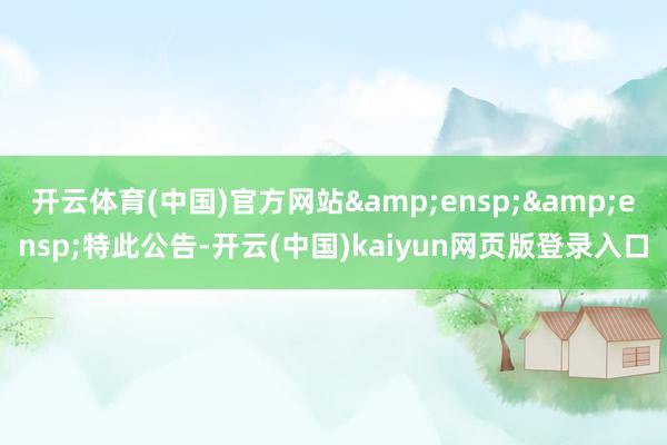 开云体育(中国)官方网站&ensp;&ensp;特此公告-开云(中国)kaiyun网页版登录入口