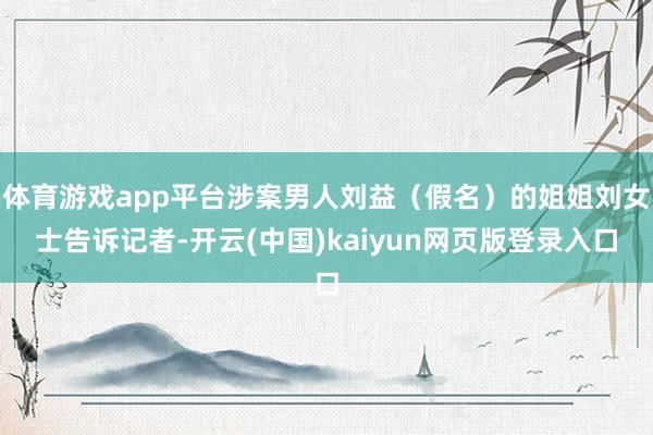 体育游戏app平台涉案男人刘益（假名）的姐姐刘女士告诉记者-开云(中国)kaiyun网页版登录入口