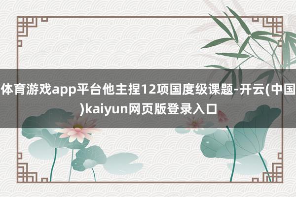 体育游戏app平台他主捏12项国度级课题-开云(中国)kaiyun网页版登录入口