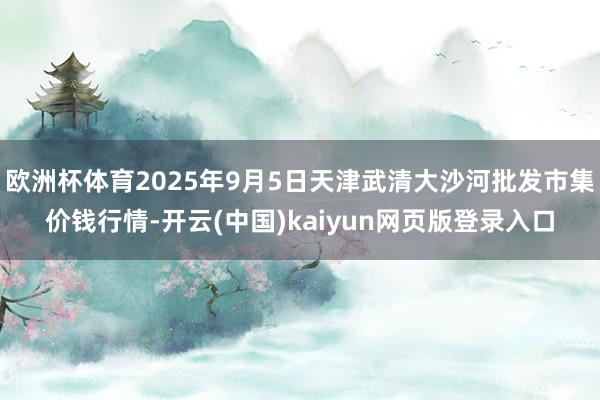 欧洲杯体育2025年9月5日天津武清大沙河批发市集价钱行情-开云(中国)kaiyun网页版登录入口