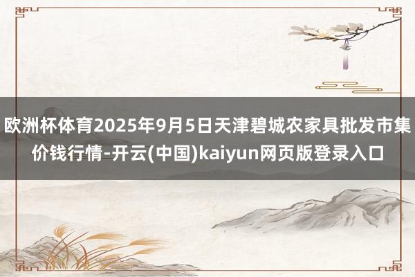 欧洲杯体育2025年9月5日天津碧城农家具批发市集价钱行情-开云(中国)kaiyun网页版登录入口