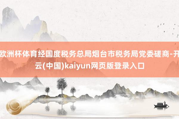 欧洲杯体育经国度税务总局烟台市税务局党委磋商-开云(中国)kaiyun网页版登录入口
