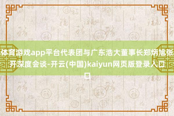 体育游戏app平台代表团与广东浩大董事长郑炳旭张开深度会谈-开云(中国)kaiyun网页版登录入口
