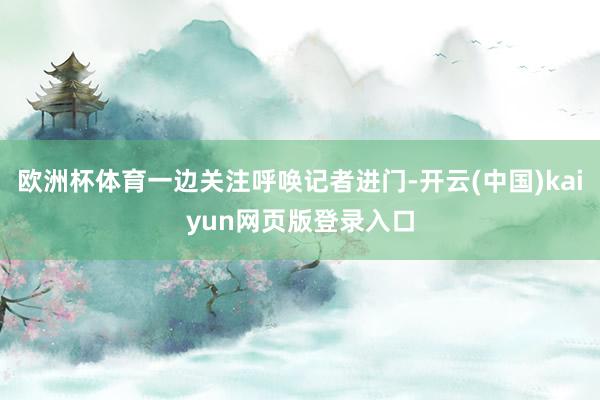 欧洲杯体育一边关注呼唤记者进门-开云(中国)kaiyun网页版登录入口