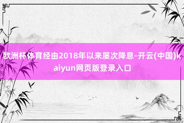 欧洲杯体育经由2018年以来屡次降息-开云(中国)kaiyun网页版登录入口