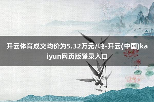 开云体育成交均价为5.32万元/吨-开云(中国)kaiyun网页版登录入口