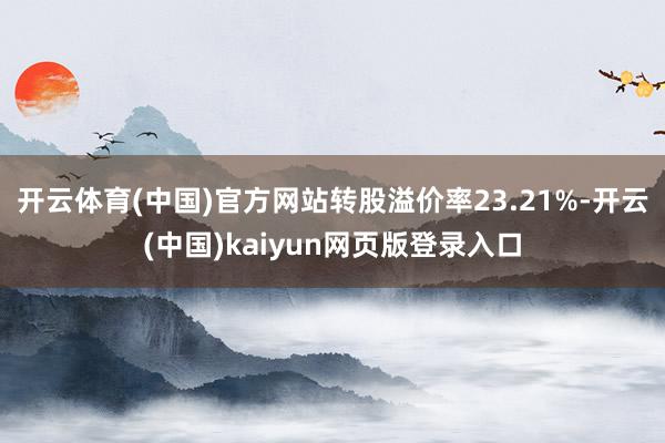 开云体育(中国)官方网站转股溢价率23.21%-开云(中国)kaiyun网页版登录入口