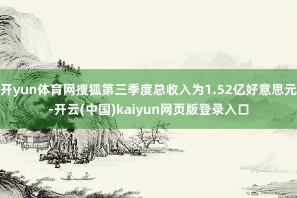 开yun体育网搜狐第三季度总收入为1.52亿好意思元-开云(中国)kaiyun网页版登录入口