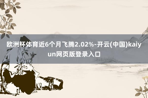 欧洲杯体育近6个月飞腾2.02%-开云(中国)kaiyun网页版登录入口